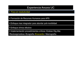 Experiencia Ancora UC
 Foco en resolutividad
 Formación de Recursos Humanos para APS
 Enfoque mas integrador para abordar poli-morbilidad
 Enfoque clínico efectivo

 Implementación procedimientos críticos: Endosc Dig Alta
/Rectosigmoidosc /Ecografia /Ecocardio / Mamografía

 