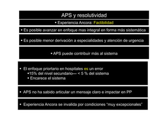 APS y resolutividad
 Experiencia Ancora: Factibilidad
 Es posible avanzar en enfoque mas integral en forma más sistemática
 Es posible menor derivación a especialidades y atención de urgencia
 APS puede contribuir más al sistema

 El enfoque priortario en hospitales es un error
15% del nivel secundario--- < 5 % del sistema
 Encarece el sistema
 APS no ha sabido articular un mensaje claro e impactar en PP
 Experiencia Ancora se invalida por condiciones “muy excepcionales”

 