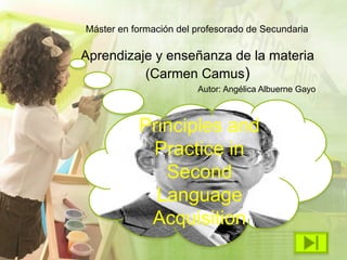Máster en formación del profesorado de Secundaria

Aprendizaje y enseñanza de la materia
          (Carmen Camus)
                        Autor: Angélica Albuerne Gayo



           Principles and
            Practice in
              Second
             Language
            Acquisition
 