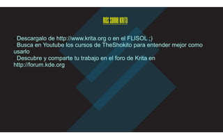 MássobreKrita
■ Descargalo de http://www.krita.org o en el FLISOL ;)
■ Busca en Youtube los cursos de TheShokito para entender mejor como
usarlo
■ Descubre y comparte tu trabajo en el foro de Krita en
http://forum.kde.org
 