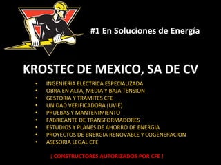 #1 
En 
Soluciones 
de 
Energía 
KROSTEC 
DE 
MEXICO, 
SA 
DE 
CV 
• INGENIERIA 
ELECTRICA 
ESPECIALIZADA 
• OBRA 
EN 
ALTA, 
MEDIA 
Y 
BAJA 
TENSION 
• GESTORIA 
Y 
TRAMITES 
CFE 
• UNIDAD 
VERIFICADORA 
(UVIE) 
• PRUEBAS 
Y 
MANTENIMIENTO 
• FABRICANTE 
DE 
TRANSFORMADORES 
• ESTUDIOS 
Y 
PLANES 
DE 
AHORRO 
DE 
ENERGIA 
• PROYECTOS 
DE 
ENERGIA 
RENOVABLE 
Y 
COGENERACION 
• ASESORIA 
LEGAL 
CFE 
¡ 
CONSTRUCTORES 
AUTORIZADOS 
POR 
CFE 
! 
 