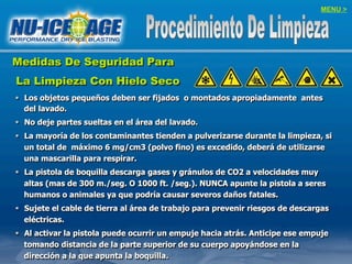 MENU >
Medidas De Seguridad Para
La Limpieza Con Hielo Seco
§  Los objetos pequeños deben ser fijados o montados apropiadamente antes
del lavado.
§  No deje partes sueltas en el área del lavado.
§  La mayoría de los contaminantes tienden a pulverizarse durante la limpieza, si
un total de máximo 6 mg/cm3 (polvo fino) es excedido, deberá de utilizarse
una mascarilla para respirar.
§  La pistola de boquilla descarga gases y gránulos de CO2 a velocidades muy
altas (mas de 300 m./seg. O 1000 ft. /seg.). NUNCA apunte la pistola a seres
humanos o animales ya que podría causar severos daños fatales.
§  Sujete el cable de tierra al área de trabajo para prevenir riesgos de descargas
eléctricas.
§  Al activar la pistola puede ocurrir un empuje hacia atrás. Anticipe ese empuje
tomando distancia de la parte superior de su cuerpo apoyándose en la
dirección a la que apunta la boquilla.
 