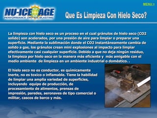 La limpieza con hielo seco es un proceso en el cual gránulos de hielo seco (CO2
solido) son acelerados, por una presión de aire para limpiar o preparar una
superficie. Mediante la sublimación donde el CO2 instantáneamente cambia de
solido a gas, los gránulos crean mini explosiones al impacto para limpiar
efectivamente casi cualquier superficie. Debido a que no deja ningún residuo,
la limpieza por hielo seco en la manera más eficiente y más amigable con el
medio ambiente de limpieza en un ambiente industrial o doméstico. .
El hielo seco no es conductor, es químicamente
inerte, no es toxico o inflamable. Tiene la habilidad
de limpiar una amplia variedad de superficies,
incluyendo equipo de producción, de
procesamiento de alimentos, prensas de
impresión, paredes, aeronaves de tipo comercial o
militar, cascos de barco y más.
MENU >
 
