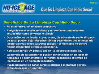 MENU >
Beneficios De La Limpieza Con Hielo Seco
§  No es abrasivo, inflamable o conductivo
§  Amigable con el medio ambiente y no contiene contaminantes
secundarios como solventes o sémola
§  Otros métodos de limpieza como arena, bicarbonato de sodio, disparos
de agua, pueden dejar desechos tóxicos secundarios que es necesario
limpiar además de los sustratos tóxicos – el hielo seco no genera
ningún desperdicio o residuo secundario.
§  Aprobado por la FDA para su uso en la industria alimenticia.
§  La mayoría de los accesorios pueden ser limpiados en su lugar sin
necesidad de desmontarlos o enfriarlos, reduciendo el tiempo de
inactividad en un ambiente industrial.
§  Puede utilizarse sin dañar partes eléctricas o mecánicas activas
evitando riesgos de incendio.
 