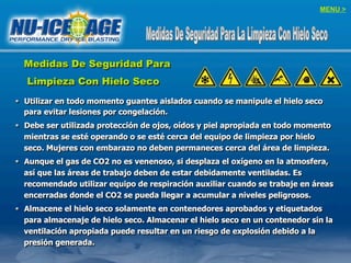 MENU >
Medidas De Seguridad Para
Limpieza Con Hielo Seco
§  Utilizar en todo momento guantes aislados cuando se manipule el hielo seco
para evitar lesiones por congelación.
§  Debe ser utilizada protección de ojos, oídos y piel apropiada en todo momento
mientras se esté operando o se esté cerca del equipo de limpieza por hielo
seco. Mujeres con embarazo no deben permaneces cerca del área de limpieza.
§  Aunque el gas de CO2 no es venenoso, si desplaza el oxígeno en la atmosfera,
así que las áreas de trabajo deben de estar debidamente ventiladas. Es
recomendado utilizar equipo de respiración auxiliar cuando se trabaje en áreas
encerradas donde el CO2 se pueda llegar a acumular a niveles peligrosos.
§  Almacene el hielo seco solamente en contenedores aprobados y etiquetados
para almacenaje de hielo seco. Almacenar el hielo seco en un contenedor sin la
ventilación apropiada puede resultar en un riesgo de explosión debido a la
presión generada.
 