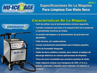 MENU >
Caracteristícas De La Máquina
§  Fácil de utilizar con el entrenamiento mínimo requerido.
§  Tamaño compacto que hace a la maquina fácil de transportar
y maniobrable mientras se limpia.
§  La presión del disparo y la alimentación de gránulos son
ajustables.
§  Todo terreno, sin ruedas planas.
§  Cuerpo fuertemente ensamblado para trabajos pesados.
§  Filtro de humedad integrado.
§  Cable de tierra estática incluido, para reducir el peligro de
descarga eléctrica en ciertas aplicaciones de limpieza.
§  Tolva de acero inoxidable que previene puentes de hielo.
§  Cada máquina incluye una manguera de 25ft. (7.6 m.),
pistola, extensión, boquilla corta redonda y de abanico y
cubierta.
 