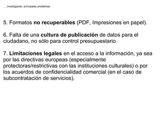...investigando: principales problemas




5. Formatos no recuperables (PDF, Impresiones en papel).

6. Falta de una cultura de publicación de datos para el
ciudadano, no sólo para control presupuestario

7. Limitaciones legales en el acceso a la información, ya sea
por las directivas europeas (especialmente
protectoras/restrictivas con las instituciones culturales) o por
los acuerdos de confidencialidad comercial (en el caso de
subcontratación de servicios).
 
