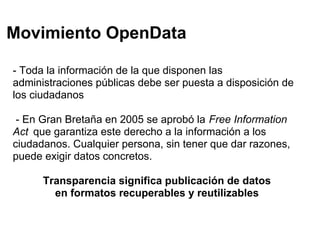 Movimiento OpenData

- Toda la información de la que disponen las
administraciones públicas debe ser puesta a disposición de
los ciudadanos

 - En Gran Bretaña en 2005 se aprobó la Free Information
Act que garantiza este derecho a la información a los
ciudadanos. Cualquier persona, sin tener que dar razones,
puede exigir datos concretos.

      Transparencia significa publicación de datos
        en formatos recuperables y reutilizables
 