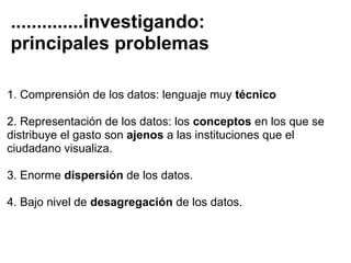 ..............investigando:
principales problemas

1. Comprensión de los datos: lenguaje muy técnico

2. Representación de los datos: los conceptos en los que se
distribuye el gasto son ajenos a las instituciones que el
ciudadano visualiza.

3. Enorme dispersión de los datos.

4. Bajo nivel de desagregación de los datos.
 