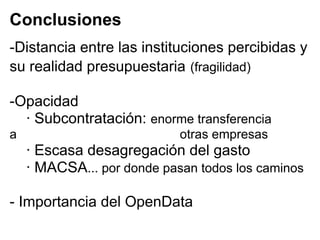 Conclusiones
-Distancia entre las instituciones percibidas y
su realidad presupuestaria (fragilidad)

-Opacidad
  · Subcontratación: enorme transferencia
a                           otras empresas
    · Escasa desagregación del gasto
    · MACSA... por donde pasan todos los caminos

- Importancia del OpenData
 