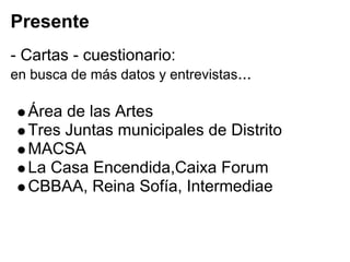 Presente
- Cartas - cuestionario:
en busca de más datos y entrevistas...

  Área de las Artes
  Tres Juntas municipales de Distrito
  MACSA
  La Casa Encendida,Caixa Forum
  CBBAA, Reina Sofía, Intermediae
 