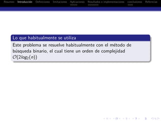 Resumen Introducci´on Deﬁniciones limitaciones Aplicaciones Resultados e implementaciones conclusiones Referncias
Lo que habitualmente se utiliza
Este problema se resuelve habitualmente con el m´etodo de
b´usqueda binario, el cual tiene un orden de complejidad
O(2log2(n))
 