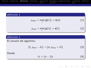 Resumen Introducci´on Deﬁniciones limitaciones Aplicaciones Resultados e implementaciones conclusiones Referncias
deﬁnici´on 1
ymax = m´ax
i
{y(i)} = s(n) (1)
ymin = m´ın
i
{y(i)} = s(1) (2)
deﬁnici´on 2
El coraz´on del algoritmo:
[1, ymin − δǫ] → [n, ymax + δǫ] (3)
Donde:
δǫ = (n − 1)ǫ (4)
 