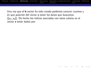 Resumen Introducci´on Deﬁniciones limitaciones Aplicaciones Resultados e implementaciones conclusiones Referncias
Una vez que el k-vector ha sido creado podemos conocer cuantos y
en que posici´on del vector s est´an los datos que buscamos
([ya, yb]). De hecho los ´ındices asociados con estos valores en el
vector s est´an dados por:
 