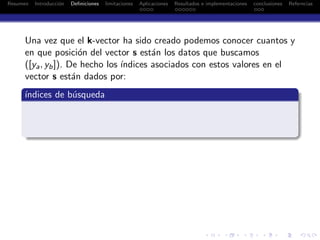 Resumen Introducci´on Deﬁniciones limitaciones Aplicaciones Resultados e implementaciones conclusiones Referncias
Una vez que el k-vector ha sido creado podemos conocer cuantos y
en que posici´on del vector s est´an los datos que buscamos
([ya, yb]). De hecho los ´ındices asociados con estos valores en el
vector s est´an dados por:
´ındices de b´usqueda
 
