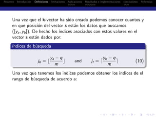 Resumen Introducci´on Deﬁniciones limitaciones Aplicaciones Resultados e implementaciones conclusiones Referncias
Una vez que el k-vector ha sido creado podemos conocer cuantos y
en que posici´on del vector s est´an los datos que buscamos
([ya, yb]). De hecho los ´ındices asociados con estos valores en el
vector s est´an dados por:
´ındices de b´usqueda
jb = ⌊
ya − q
m
⌋ and jt = ⌈
yb − q
m
⌉ (10)
Una vez que tenemos los indices podemos obtener los indices de el
rango de b´usqueda de acuerdo a:
 