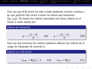 Resumen Introducci´on Deﬁniciones limitaciones Aplicaciones Resultados e implementaciones conclusiones Referncias
Una vez que el k-vector ha sido creado podemos conocer cuantos y
en que posici´on del vector s est´an los datos que buscamos
([ya, yb]). De hecho los ´ındices asociados con estos valores en el
vector s est´an dados por:
´ındices de b´usqueda
jb = ⌊
ya − q
m
⌋ and jt = ⌈
yb − q
m
⌉ (10)
Una vez que tenemos los indices podemos obtener los indices de el
rango de b´usqueda de acuerdo a:
Indices en el k-vector
kstart = k(jb) + 1 and kend = k(jt) (11)
 