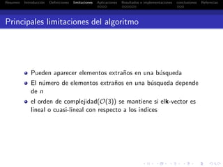 Resumen Introducci´on Deﬁniciones limitaciones Aplicaciones Resultados e implementaciones conclusiones Referncias
Principales limitaciones del algoritmo
Pueden aparecer elementos extra˜nos en una b´usqueda
El n´umero de elementos extra˜nos en una b´usqueda depende
de n
el orden de complejidad(O(3)) se mantiene si elk-vector es
lineal o cuasi-lineal con respecto a los indices
 