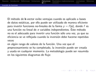 Resumen Introducci´on Deﬁniciones limitaciones Aplicaciones Resultados e implementaciones conclusiones Referncias
Inversi´on de funciones
El m´etodo de k-vector exibe ventajas cuando es aplicado a bases
de datos est´aticas, por ello puede ser utilizado de manera eﬁciente
para invertir funciones no-lineales de la forma y = f (x), donde f es
una funci´on no lineal de n variables independientes. ´Este m´etodo
no es el adecuado para invertir una funci´on s´olo una vez, ya que su
eﬁciencia se ve reﬂejada cuando la inversi´on debe hacerse repetidas
veces
en alg´un rango de valores de la funci´on. Una vez que el
preprocesamiento se ha completado, la inversi´on puede ser creada
y usada en cualquier momento. La metodolog´ıa puede ser resumida
en los siguientes diagramas de ﬂujo:
 