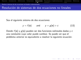 Resumen Introducci´on Deﬁniciones limitaciones Aplicaciones Resultados e implementaciones conclusiones Referncias
Resolver sistemas de dos ecuaciones no-lineales n-dimensionales
Resoluci´on de sistemas de dos ecuaciones no lineales
Sea el siguiente sistema de dos ecuaciones:
y = f (x) and y = g(x) + c (13)
Donde f (x) y g(x) pueden ser dos funciones nolineales dadas y c
una constante cuyo valor puede cambiar. Se puede ver que el
problema anterior es equivalente a resolver la siguiente ecuaci´on:
 