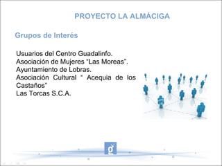 Usuarios del Centro Guadalinfo.
Asociación de Mujeres “Las Moreas”.
Ayuntamiento de Lobras.
Asociación Cultural “ Acequia de los
Castaños”
Las Torcas S.C.A.
Grupos de Interés
PROYECTO LA ALMÁCIGA
 