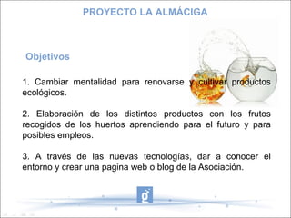 Objetivos
1. Cambiar mentalidad para renovarse y cultivar productos
ecológicos.
2. Elaboración de los distintos productos con los frutos
recogidos de los huertos aprendiendo para el futuro y para
posibles empleos.
3. A través de las nuevas tecnologías, dar a conocer el
entorno y crear una pagina web o blog de la Asociación.
PROYECTO LA ALMÁCIGA
 