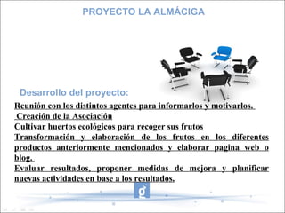 Desarrollo del proyecto:
PROYECTO LA ALMÁCIGA
Reunión con los distintos agentes para informarlos y motivarlos.
Creación de la Asociación
Cultivar huertos ecológicos para recoger sus frutos
Transformación y elaboración de los frutos en los diferentes
productos anteriormente mencionados y elaborar pagina web o
blog.
Evaluar resultados, proponer medidas de mejora y planificar
nuevas actividades en base a los resultados.
 