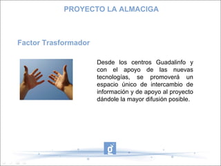 Factor Trasformador
PROYECTO LA ALMACIGA
Desde los centros Guadalinfo y
con el apoyo de las nuevas
tecnologías, se promoverá un
espacio único de intercambio de
información y de apoyo al proyecto
dándole la mayor difusión posible.
 