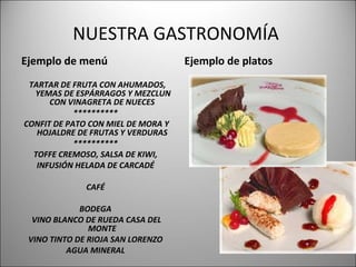 NUESTRA GASTRONOMÍA  Ejemplo de menú TARTAR DE FRUTA CON AHUMADOS, YEMAS DE ESPÁRRAGOS Y MEZCLUN CON VINAGRETA DE NUECES  **********  CONFIT DE PATO CON MIEL DE MORA Y HOJALDRE DE FRUTAS Y VERDURAS  **********  TOFFE CREMOSO, SALSA DE KIWI,  INFUSIÓN HELADA DE CARCADÉ  CAFÉ  BODEGA  VINO BLANCO DE RUEDA CASA DEL MONTE  VINO TINTO DE RIOJA SAN LORENZO  AGUA MINERAL  Ejemplo de platos 