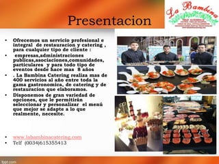 Presentacion
• Ofrecemos un servicio profesional e
integral de restauracion y catering ,
para cualquier tipo de cliente :
• empresas,administraciones
publicas,asociaciones,comunidades,
particulares y para todo tipo de
eventos desde hace mas 8 años
• . La Bambina Catering realiza mas de
400 servicios al año entre toda la
gama gastronomica, de catering y de
restauracion que elaboramos.
• Disponemos de gran variedad de
opciones, que le permitirán
seleccionar y personalizar el menú
que mejor se adapte a lo que
realmente, necesite.
• www.labambinacatering.com
• Telf (0034)615355413
 