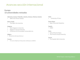 Avances sección internacional

Europa	
  
13	
  universidades	
  revisadas	
  

    Alemania,	
  Suecia,	
  Finlandia,	
  Letonia,	
  Lituana,	
  Polonia,	
  Estonia	
  	
     Italia	
  
    •  BalEc	
  Sea	
  Virtual	
  Campus	
                                                      •  University	
  of	
  Tartu	
  
    	
  
    Reino	
  Unido	
                                                                            Países	
  Bajos	
  
    •  The	
  Open	
  Uk	
  University	
                                                        •  Open	
  Uniersiteit	
  Nederlan	
  
    	
                                                                                          	
  
    Bulgaria	
                                                                                  España	
  
    •  New	
  Bulgarian	
  University	
                                                         •  UNED	
  
    •  Bulgarian	
  Virtual	
  University	
                                                     	
  
    •  El	
  Zentrum	
  für	
  Fernstudien	
  Universität	
  Linz	
                             Suiza	
  
    	
                                                                                          •  Swiss	
  Virtual	
  Campus	
  
    Bélgica	
                                                                                   •  The	
  Finnish	
  Virtual	
  University	
  
    •  Afstandsonderwijs	
  Bestuur	
                                                           	
  
    	
                                                                                          Suecia	
  
    Francia	
                                                                                   •  The	
  Swedish	
  Net	
  University	
  
    •  El	
  Centre	
  NaEnal	
  d´EduacEon	
  áDistance	
  (CNED)	
  
    	
  
    	
  




                                                                                                                      White Paper e-learning México
 