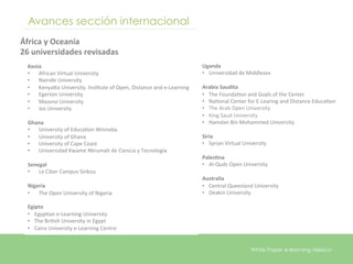 Avances sección internacional
África	
  y	
  Oceanía	
  
26	
  universidades	
  revisadas	
  
                                                                                                	
  
  Kenia	
                                                                                       Uganda	
  
  •  African	
  Virtual	
  University	
                                                         •  Universidad	
  de	
  Middlesex	
  
  •  Nairobi	
  University	
                                                                    	
  
  •  Kenyara	
  University.	
  InsEtute	
  of	
  Open,	
  Distance	
  and	
  e-­‐Learning	
     Arabia	
  Saudita	
  
  •  Egerton	
  University	
                                                                    •  The	
  FoundaEon	
  and	
  Goals	
  of	
  the	
  Center	
  
  •  Maseno	
  University	
                                                                     •  NaEonal	
  Center	
  for	
  E-­‐Learing	
  and	
  Distance	
  EducaEon	
  	
  
  •  Jos	
  University	
                                                                        •  The	
  Arab	
  Open	
  University	
  	
  
  	
                                                                                            •  King	
  Saud	
  University	
  	
  
  Ghana	
                                                                                       •  Hamdan	
  Bin	
  Mohammed	
  University	
  
  •  University	
  of	
  EducaEon	
  Winneba	
                                                  	
  
  •  University	
  of	
  Ghana	
                                                                Siria	
  
  •  University	
  of	
  Cape	
  Coast	
                                                        •  Syrian	
  Virtual	
  University	
  
  •  Universidad	
  Kwame	
  Nkrumah	
  de	
  Ciencia	
  y	
  Tecnología	
                      	
  
  	
                                                                                            Pales5na	
  
  Senegal	
                                                                                     •  Al-­‐Quds	
  Open	
  University	
  
  •  Le	
  Ciber	
  Campus	
  Sinkou	
                                                          	
  
  	
                                                                                            Australia	
  
  Nigeria	
                                                                                     •  Central	
  Queesland	
  University	
  
  •  The	
  Open	
  University	
  of	
  Nigeria	
                                               •  Deakin	
  University	
  

  Egipto	
  	
  
  •  EgypEan	
  e-­‐Learning	
  University	
  
  •  The	
  BriEsh	
  University	
  in	
  Egypt	
  
  •  Cairo	
  University	
  e-­‐Learning	
  Centre	
  
  	
  

                                                                                                                            White Paper e-learning México
 