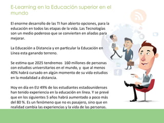 E-Learning en la Educación superior en el
mundo
	
  
El	
  enorme	
  desarrollo	
  de	
  las	
  TI	
  han	
  abierto	
  opciones,	
  para	
  la	
  
educación	
  en	
  todos	
  las	
  etapas	
  de	
  la	
  vida.	
  Las	
  Tecnologías	
  
son	
  un	
  medio	
  poderoso	
  que	
  se	
  convierten	
  en	
  aliadas	
  para	
  
mejorar.	
  	
  
	
  
La	
  Educación	
  a	
  Distancia	
  y	
  en	
  parEcular	
  la	
  Educación	
  en	
  
Línea	
  esta	
  ganando	
  terreno.	
  	
  
	
  
Se	
  esEma	
  que	
  2025	
  tendremos	
  	
  160	
  millones	
  de	
  personas	
  
con	
  estudios	
  universitarios	
  en	
  el	
  mundo,	
  y	
  	
  que	
  al	
  menos	
  
40%	
  habrá	
  cursado	
  en	
  algún	
  momento	
  de	
  su	
  vida	
  estudios	
  
en	
  la	
  modalidad	
  a	
  distancia.	
  	
  
	
  
Hoy	
  en	
  día	
  en	
  EU	
  49%	
  de	
  los	
  estudiantes	
  estadounidenses	
  
han	
  tenido	
  experiencia	
  en	
  la	
  educación	
  en	
  línea.	
  Y	
  se	
  prevé	
  
que	
  en	
  los	
  siguientes	
  5	
  años	
  habrá	
  aumentado	
  a	
  poco	
  más	
  
del	
  80	
  %.	
  Es	
  un	
  fenómeno	
  que	
  no	
  es	
  pasajero,	
  sino	
  que	
  en	
  
realidad	
  cambia	
  las	
  experiencias	
  y	
  la	
  vida	
  de	
  las	
  personas.	
  
	
  
 