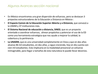 Algunos Avances sección nacional


•      En	
  México	
  encontramos	
  una	
  gran	
  dispersión	
  de	
  esfuerzos,	
  pero	
  se	
  destacan	
  3	
  
       proyectos	
  estructuradores	
  de	
  la	
  Educación	
  a	
  Distancia	
  en	
  México	
  :	
  
•      El	
  Espacio	
  Común	
  de	
  la	
  Educación	
  Superior	
  Abierta	
  y	
  a	
  Distancia,	
  que	
  convocó	
  a	
  
       la	
  UNAM	
  y	
  37	
  insEtuciones	
  más.	
  	
  
•      El	
  Sistema	
  Nacional	
  de	
  educación	
  a	
  distancia,	
  SINED,	
  que	
  es	
  un	
  proyecto	
  
       orientado	
  a	
  coordinar	
  esfuerzos,	
  	
  alinear	
  propósitos	
  y	
  potenciar	
  el	
  uso	
  de	
  la	
  ED	
  
       como	
  una	
  herramienta	
  estratégica	
  que	
  nos	
  ayude	
  a	
  mejorar	
  la	
  calidad,	
  la	
  
       cobertura	
  y	
  la	
  perEnencia	
  
•      La	
  UNADM,	
  que	
  es	
  una	
  universidad	
  completamente	
  en	
  línea	
  y	
  que	
  en	
  dos	
  años	
  
       alcanza	
  46	
  mil	
  estudiantes,	
  en	
  dos	
  años,	
  y	
  sigue	
  creciendo,	
  hoy	
  en	
  día	
  cuenta	
  con	
  
       cien	
  mil	
  estudiantes.	
  Esto	
  implicaría	
  en	
  la	
  modalidad	
  presencial	
  un	
  esfuerzo	
  
       inimaginable,	
  para	
  llegar	
  a	
  tamaños	
  de	
  esta	
  naturaleza	
  le	
  puede	
  llevar	
  decenios.	
  	
  
	
  
 