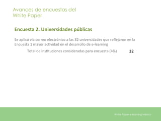 Avances de encuestas del
White Paper

Encuesta	
  2.	
  Universidades	
  públicas	
  
	
  
Se	
  aplicó	
  vía	
  correo	
  electrónico	
  a	
  las	
  32	
  universidades	
  que	
  reﬂejaron	
  en	
  la	
  
Encuesta	
  1	
  mayor	
  acEvidad	
  en	
  el	
  desarrollo	
  de	
  e-­‐learning	
  
            Total	
  de	
  insEtuciones	
  consideradas	
  para	
  encuesta	
  (4%)	
  	
  	
  	
           32	
  




                                                                                              White Paper e-learning México
 