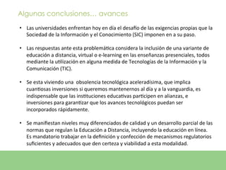 Algunas conclusiones… avances
•  Las	
  universidades	
  enfrentan	
  hoy	
  en	
  día	
  el	
  desazo	
  de	
  las	
  exigencias	
  propias	
  que	
  la	
  	
  
   Sociedad	
  de	
  la	
  Información	
  y	
  el	
  Conocimiento	
  (SIC)	
  imponen	
  en	
  a	
  su	
  paso.	
  	
  

•  Las	
  respuestas	
  ante	
  esta	
  problemáEca	
  considera	
  la	
  inclusión	
  de	
  una	
  variante	
  de	
  
   educación	
  a	
  distancia,	
  virtual	
  o	
  e-­‐learning	
  en	
  las	
  enseñanzas	
  presenciales,	
  todos	
  
   mediante	
  la	
  uElización	
  en	
  alguna	
  medida	
  de	
  Tecnologías	
  de	
  la	
  Información	
  y	
  la	
  
   Comunicación	
  (TIC).	
  	
  

•  Se	
  esta	
  viviendo	
  una	
  	
  obsolencia	
  tecnológica	
  aceleradísima,	
  que	
  implica	
  
   cuanEosas	
  inversiones	
  si	
  queremos	
  mantenernos	
  al	
  día	
  y	
  a	
  la	
  vanguardia,	
  es	
  
   indispensable	
  que	
  las	
  insEtuciones	
  educaEvas	
  parEcipen	
  en	
  alianzas,	
  e	
  
   inversiones	
  para	
  garanEzar	
  que	
  los	
  avances	
  tecnológicos	
  puedan	
  ser	
  
   incorporados	
  rápidamente.	
  

•  Se	
  maniﬁestan	
  niveles	
  muy	
  diferenciados	
  de	
  calidad	
  y	
  un	
  desarrollo	
  parcial	
  de	
  las	
  
   normas	
  que	
  regulan	
  la	
  Educación	
  a	
  Distancia,	
  incluyendo	
  la	
  educación	
  en	
  línea.	
  
   Es	
  mandatorio	
  trabajar	
  en	
  la	
  deﬁnición	
  y	
  confección	
  de	
  mecanismos	
  regulatorios	
  
   suﬁcientes	
  y	
  adecuados	
  que	
  den	
  certeza	
  y	
  viabilidad	
  a	
  esta	
  modalidad.	
  	
  
 