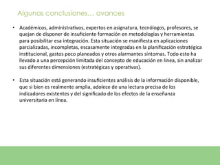 Algunas conclusiones… avances

•  Académicos,	
  administraEvos,	
  expertos	
  en	
  asignatura,	
  tecnólogos,	
  profesores,	
  se	
  
     quejan	
  de	
  disponer	
  de	
  insuﬁciente	
  formación	
  en	
  metodologías	
  y	
  herramientas	
  
     para	
  posibilitar	
  esa	
  integración.	
  Esta	
  situación	
  se	
  maniﬁesta	
  en	
  aplicaciones	
  
     parcializadas,	
  incompletas,	
  escasamente	
  integradas	
  en	
  la	
  planiﬁcación	
  estratégica	
  
     insEtucional,	
  gastos	
  poco	
  planeados	
  y	
  otros	
  alarmantes	
  síntomas.	
  Todo	
  esto	
  ha	
  
     llevado	
  a	
  una	
  percepción	
  limitada	
  del	
  concepto	
  de	
  educación	
  en	
  línea,	
  sin	
  analizar	
  
     sus	
  diferentes	
  dimensiones	
  (estratégicas	
  y	
  operaEvas).	
  	
  
	
  
•  Esta	
  situación	
  está	
  generando	
  insuﬁcientes	
  análisis	
  de	
  la	
  información	
  disponible,	
  
     que	
  si	
  bien	
  es	
  realmente	
  amplia,	
  adolece	
  de	
  una	
  lectura	
  precisa	
  de	
  los	
  
     indicadores	
  existentes	
  y	
  del	
  signiﬁcado	
  de	
  los	
  efectos	
  de	
  la	
  enseñanza	
  
     universitaria	
  en	
  línea.	
  
 