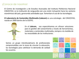 ¡Conoce de nosotros!
 El	
   Centro	
   de	
   invesEgación	
   y	
   de	
   Estudios	
   Avanzados	
   del	
   InsEtuto	
   Politécnico	
   Nacional	
  
 CINVESTAV,	
  es	
  la	
  insEtución	
  de	
  vanguardia	
  con	
  una	
  visión	
  incluyente	
  hacia	
  los	
  sectores	
  
 económicos	
  del	
  país,	
  generando	
  acEvidades	
  que	
  	
  fomentan	
  el	
  uso	
  de	
  las	
  tecnologías.	
  
 	
  
 El	
  Laboratorio	
  de	
  Contenidos	
  Mul5media	
  (Labcom)	
  es	
  una	
  estrategia	
   	
  del	
  CINVESTAV,	
  
 nacida	
  en	
  2009	
  dentro	
  de	
  la	
  CGSTIC.	
  


                                      En	
   el	
   Labcom,	
   	
   nos	
   especializamos	
   en	
   ofrecer	
   soluciones	
  
                                      para	
  la	
  gesEón	
  del	
  conocimiento	
  a	
  través	
  de	
  herramientas,	
  
                                      materiales	
  y	
  contenidos	
  mulEmedia,	
  siempre	
  a	
  la	
  medida	
  de	
  	
  
                                      las	
  necesidades	
  de	
  las	
  insEtuciones.	
  



   Somos	
   un	
   grupo	
   interdisciplinario	
   de	
   profesionales	
  
   compromeEdos	
  con	
  la	
  tarea	
  de	
  vincular	
  la	
  educación,	
  
   las	
   tecnologías	
   para	
   saEsfacer	
   la	
   demanda	
   de	
   calidad	
  
   los	
  usuarios.	
  

                                                                                                              labcom
 