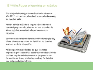 El White Paper e-learning en México

El	
  trabajo	
  de	
  invesEgación	
  realizado	
  durante	
  este	
  
año	
  2012,	
  en	
  Labcom,	
  aborda	
  el	
  tema	
  del	
  e-­‐Learning	
  
en	
  nuestro	
  país.	
  
	
  
Recién	
  hemos	
  iniciado	
  la	
  segunda	
  década	
  de	
  un	
  
nuevo	
  siglo	
  y	
  con	
  ello,	
  vivimos	
  en	
  una	
  sociedad	
  de	
  
alcance	
  global,	
  caracterizada	
  por	
  constantes	
  
cambios.	
  	
  
	
  
Es	
  evidente	
  que	
  las	
  tendencias	
  innovadoras	
  que	
  hoy	
  
día	
  se	
  observan	
  en	
  todos	
  los	
  ámbitos,	
  no	
  pueden	
  
sustraerse	
  	
  de	
  la	
  educación.	
  
	
  
Así	
  que	
  parEmos	
  de	
  la	
  idea	
  de	
  que	
  los	
  retos	
  
impuestos	
  por	
  la	
  conEnua	
  aceleración	
  de	
  los	
  cambios	
  
sociales	
  requiere	
  de	
  implementar	
  propuestas	
  de	
  
formación	
  en	
  línea,	
  por	
  las	
  bondades	
  y	
  facilidades	
  
que	
  esta	
  modalidad	
  ofrece.	
  
	
  
	
  
 