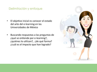 Delimitación y enfoque



•  El	
  objeEvo	
  inicial	
  es	
  conocer	
  el	
  estado	
  
   del	
  arte	
  del	
  e-­‐learning	
  en	
  las	
  
   Universidades	
  de	
  México	
  

•  Buscando	
  respuestas	
  a	
  las	
  preguntas	
  de	
  
   ¿qué	
  se	
  enEende	
  por	
  e-­‐learning?,	
  
   ¿quiénes	
  lo	
  uElizan?,	
  	
  ¿de	
  qué	
  forma?
   ¿cuál	
  es	
  el	
  impacto	
  que	
  han	
  logrado?	
  	
  
 