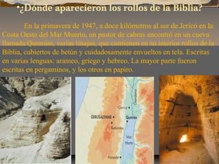 •¿Dónde aparecieron los rollos de la Biblia?
En la primavera de 1947, a doce kilómetros al sur de Jericó en la
Costa Oeste...