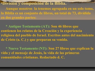 •División y composición de la Biblia.
Aunque nosotros la tenemos agrupada en un solo tomo,
la Biblia es un conjunto de libros, un total de 73, dividida
en dos grandes partes:
* Antiguo Testamento (AT): Son 46 libros que
contienen los relatos de la Creación y la experiencia
religiosa del pueblo de Israel. Escritos antes del nacimiento
de Cristo (a. C.) y que preparan su venida.
* Nuevo Testamento (NT): Son 27 libros que explican la
vida y el mensaje de Jesús, la vida de las primeras
comunidades cristianas. Redactado d. C.

 