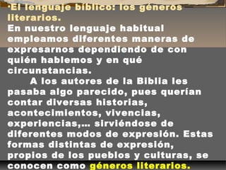 •El lenguaje bíblico: los géneros
literarios.
En nuestro lenguaje habitual
empleamos diferentes maneras de
expresarnos dependiendo de con
quién hablemos y en qué
circunstancias.
A los autores de la Biblia les
pasaba algo parecido, pues querían
contar diversas historias,
acontecimientos, vivencias,
experiencias,… sirviéndose de
diferentes modos de expresión. Estas
formas distintas de expresión,
propios de los pueblos y culturas, se
conocen como géneros literarios.

 