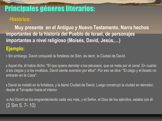 Principales géneros literarios:
-Histórico:
Muy presente en el Antiguo y Nuevo Testamento. Narra hechos
importantes de la historia del Pueblo de Israel, de personajes
importantes a nivel religioso (Moisés, David, Jesús,…)
Ejemplo:
7

Sin embargo, David conquistó la fortaleza de Sión, es decir, la Ciudad de David.

Aquel día, él había dicho: "El que quiera derrotar a los jebuseos, que se meta por el canal. En cuanto
a los ciegos y a los inválidos, David siente aversión por ellos". Por eso se dice: "El ciego y el lisiado no
entrarán en la Casa".
8

David se instaló en la fortaleza, y la llamó Ciudad de David. Luego construyó la ciudad en derredor,
desde el Terraplén hacia el interior.
9

10

Así David se iba engrandeciendo cada vez más, y el Señor, el Dios de los ejércitos, estaba con él.

(2 Sm 5, 7- 10)

 