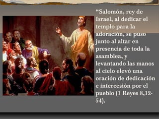 “Salomón, rey de
Israel, al dedicar el
templo para la
adoración, se puso
junto al altar en
presencia de toda la
asamblea, y
levantando las manos
al cielo elevó una
oración de dedicación
e intercesión por el
pueblo (1 Reyes 8,1254).

 