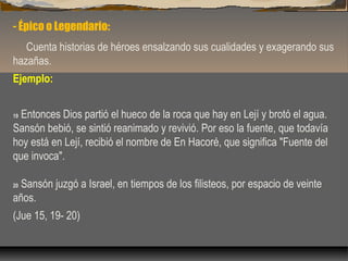 - Épico o Legendario:
Cuenta historias de héroes ensalzando sus cualidades y exagerando sus
hazañas.
Ejemplo:
Entonces Dios partió el hueco de la roca que hay en Lejí y brotó el agua.
Sansón bebió, se sintió reanimado y revivió. Por eso la fuente, que todavía
hoy está en Lejí, recibió el nombre de En Hacoré, que significa "Fuente del
que invoca".
19

Sansón juzgó a Israel, en tiempos de los filisteos, por espacio de veinte
años.
20

(Jue 15, 19- 20)

 