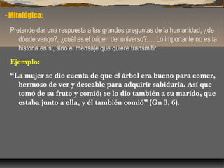 - Mitológico:
Pretende dar una respuesta a las grandes preguntas de la humanidad, ¿de
dónde vengo?, ¿cuál es el origen del universo?,… Lo importante no es la
historia en si, sino el mensaje que quiere transmitir.
Ejemplo:
“La mujer se dio cuenta de que el árbol era bueno para comer,
hermoso de ver y deseable para adquirir sabiduría. Así que
tomó de su fruto y comió; se lo dio también a su marido, que
estaba junto a ella, y él también comió” (Gn 3, 6).

 