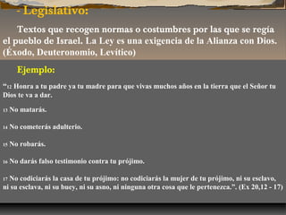- Legislativo:
Textos que recogen normas o costumbres por las que se regía
el pueblo de Israel. La Ley es una exigencia de la Alianza con Dios.
(Éxodo, Deuteronomio, Levítico)
Ejemplo:
“12 Honra a tu padre ya tu madre para que vivas muchos años en la tierra que el Señor tu
Dios te va a dar.
13

No matarás.

14

No cometerás adulterio.

15

No robarás.

16

No darás falso testimonio contra tu prójimo.

No codiciarás la casa de tu prójimo: no codiciarás la mujer de tu prójimo, ni su esclavo,
ni su esclava, ni su buey, ni su asno, ni ninguna otra cosa que le pertenezca.”. (Ex 20,12 - 17)
17

 