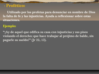 - Profético:
Utilizado por los profetas para denunciar en nombre de Dios
la falta de fe y las injusticias. Ayuda a reflexionar sobre estas
situaciones.
Ejemplo:
“¡Ay de aquel que edifica su casa con injusticias y sus pisos
violando el derecho; que hace trabajar al prójimo de balde, sin
pagarle su sueldo!” (Jr 22, 13).

 