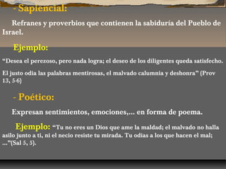 - Sapiencial:
Refranes y proverbios que contienen la sabiduría del Pueblo de
Israel.

Ejemplo:
“Desea el perezoso, pero nada logra; el deseo de los diligentes queda satisfecho.
El justo odia las palabras mentirosas, el malvado calumnia y deshonra” (Prov
13, 5-6)

- Poético:
Expresan sentimientos, emociones,… en forma de poema.

Ejemplo: “Tu no eres un Dios que ame la maldad; el malvado no halla

asilo junto a ti, ni el necio resiste tu mirada. Tu odias a los que hacen el mal;
…”(Sal 5, 5).

 